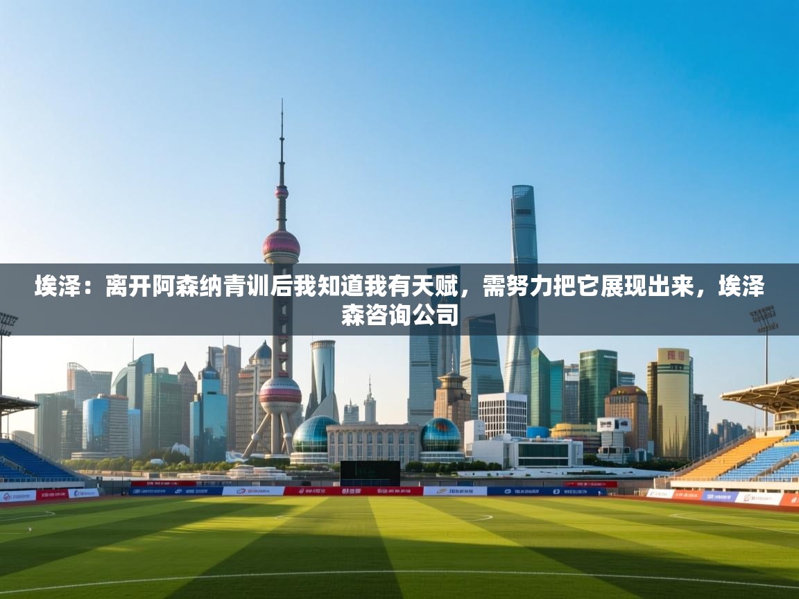 海星体育app官方入口-埃泽：离开阿森纳青训后我知道我有天赋，需努力把它展现出来，埃泽森咨询公司