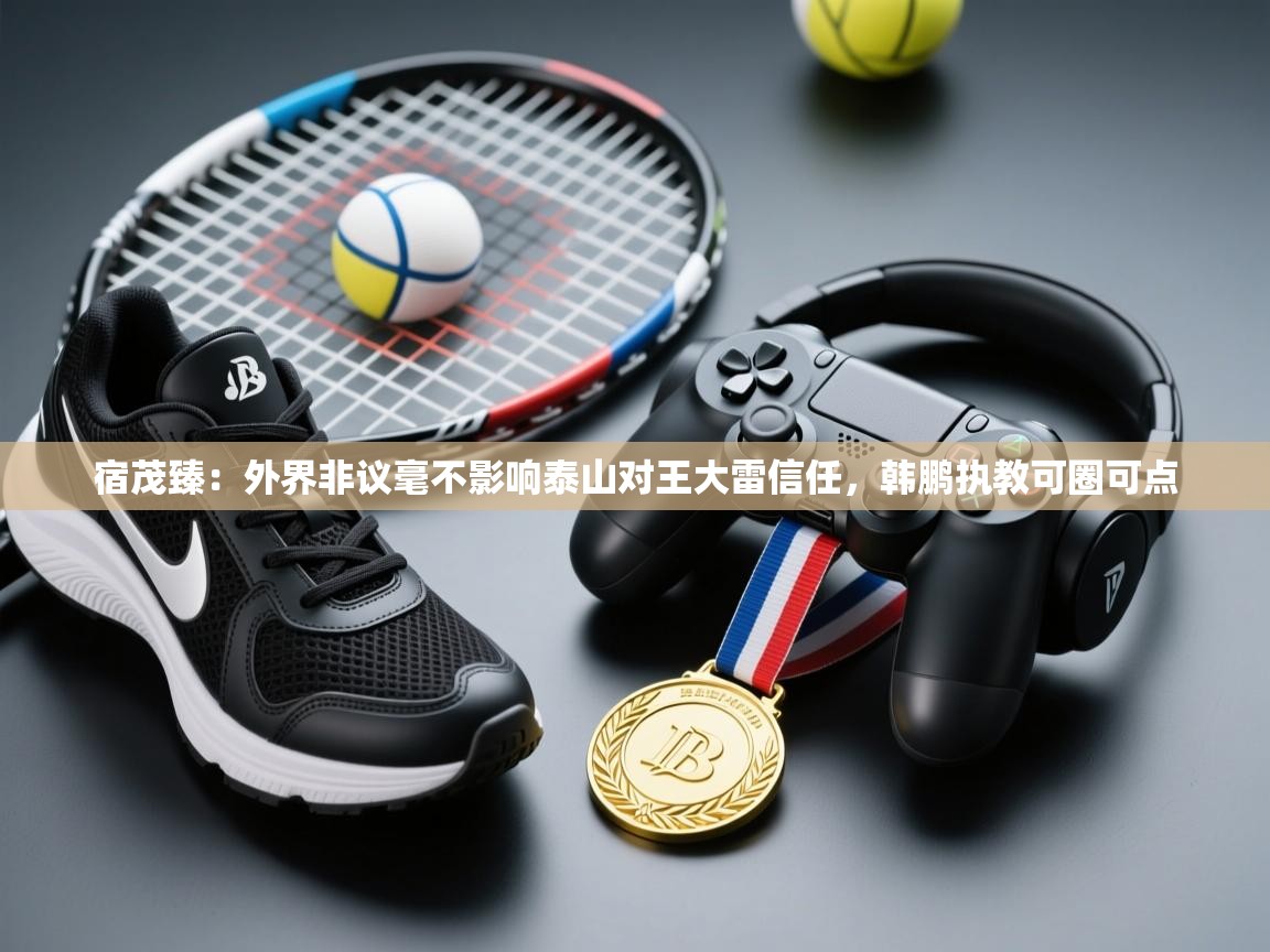 海星体育tv官方网站-宿茂臻：外界非议毫不影响泰山对王大雷信任，韩鹏执教可圈可点