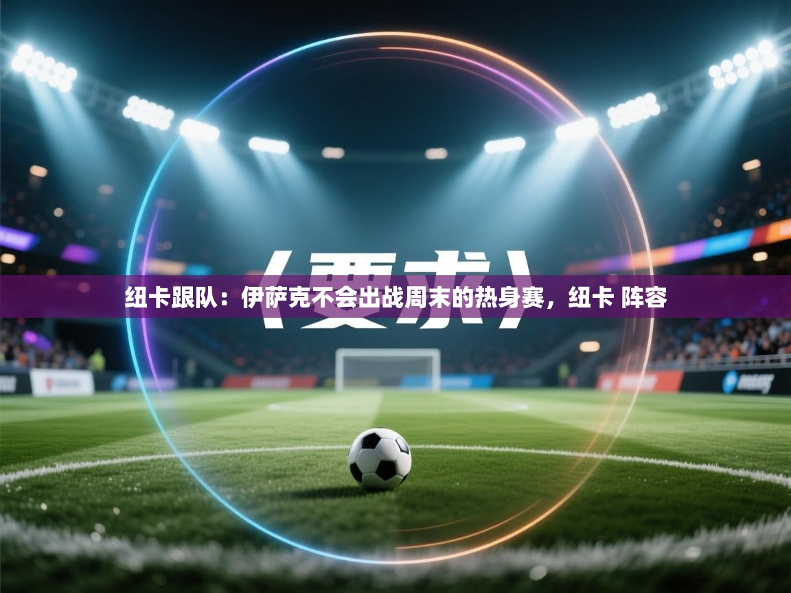 海星体育app官方下载版-纽卡跟队：伊萨克不会出战周末的热身赛，纽卡 阵容