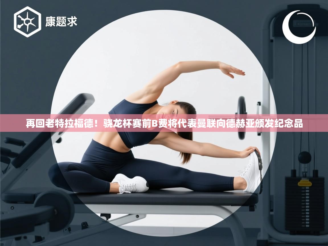 海星体育在线-再回老特拉福德！骁龙杯赛前B费将代表曼联向德赫亚颁发纪念品