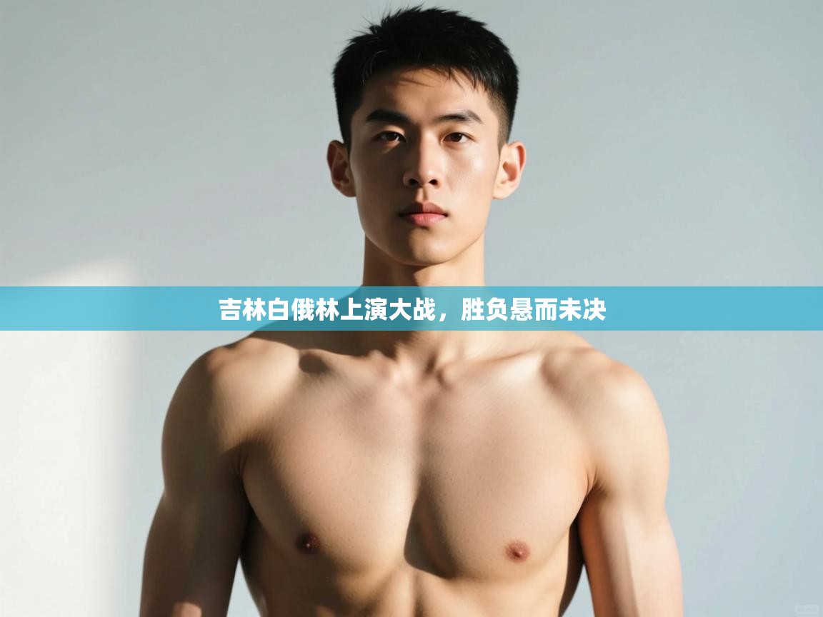 海星体育直播在线观看-高清免费赛事直播平台-海星体育直播-吉林白俄林上演大战，胜负悬而未决  第4张