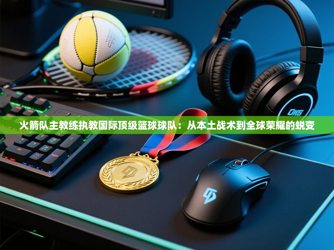 海星体育app安卓-火箭队主教练执教国际顶级篮球球队：从本土战术到全球荣耀的蜕变  第3张