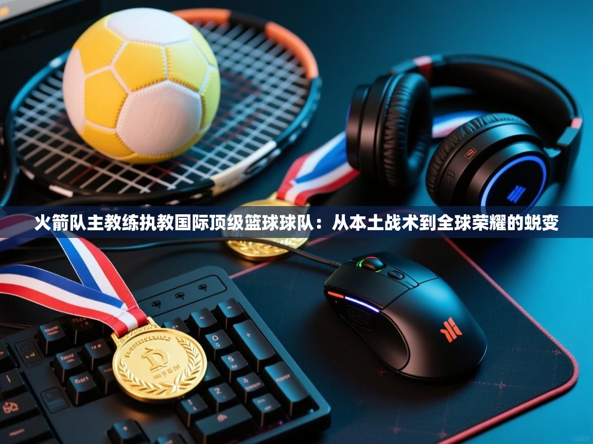 海星体育app安卓-火箭队主教练执教国际顶级篮球球队：从本土战术到全球荣耀的蜕变  第1张