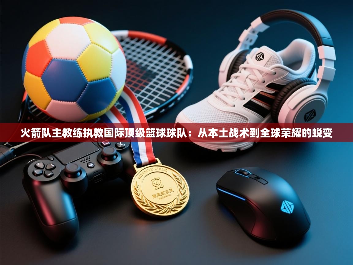 海星体育app安卓-火箭队主教练执教国际顶级篮球球队：从本土战术到全球荣耀的蜕变  第4张