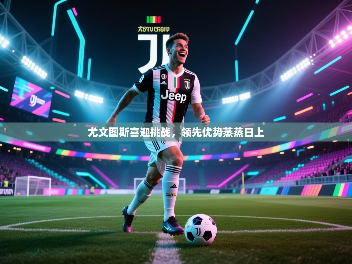 海星体育app安卓-尤文图斯喜迎挑战，领先优势蒸蒸日上  第4张
