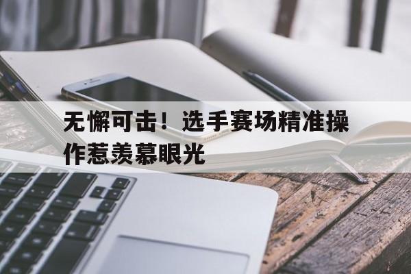 无懈可击！选手赛场精准操作惹羡慕眼光的简单介绍
