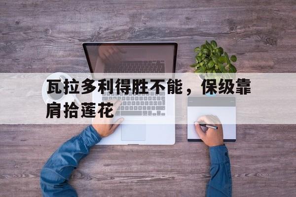 广发运动官网-瓦拉多利得胜不能，保级靠肩拾莲花