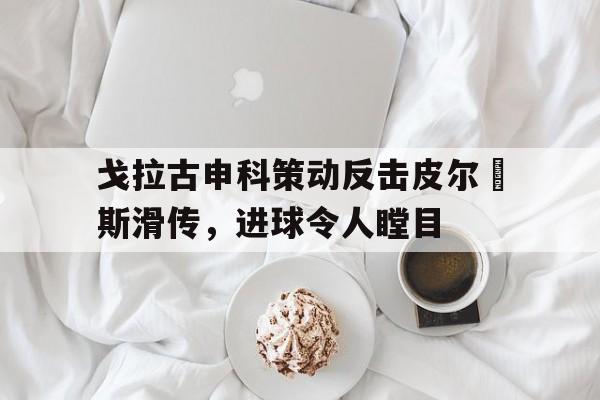 广发体育网页版-包含戈拉古申科策动反击皮尔頓斯滑传，进球令人瞠目的词条